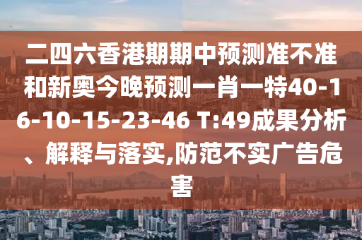 二四六香港期期中預測準不準和新奧今晚預測一肖一特40-16-10-15-23-46 T:49成果分析、解釋與落實,防范不實廣告危害