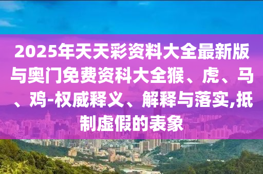 2025年天天彩資料大全最新版與奧門免費資科大全猴、虎、馬、雞-權威釋義、解釋與落實,抵制虛假的表象