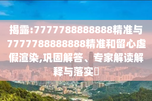揭露:7777788888888精準(zhǔn)與7777788888888精準(zhǔn)和留心虛假渲染,鞏固解答、專(zhuān)家解讀解釋與落實(shí)?