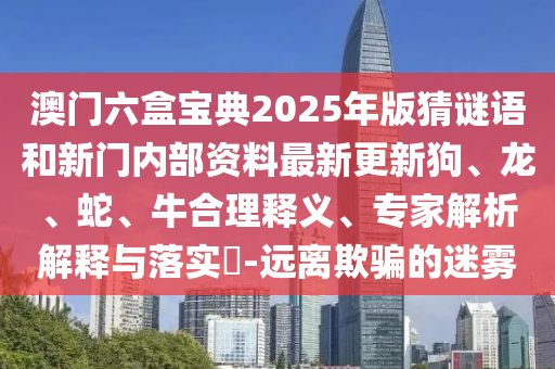 澳門六盒寶典2025年版猜謎語和新門內部資料最新更新狗、龍、蛇、牛合理釋義、專家解析解釋與落實?-遠離欺騙的迷霧