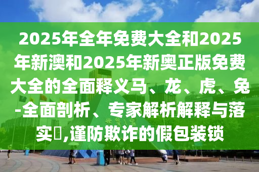 2025年全年免費大全和2025年新澳和2025年新奧正版免費大全的全面釋義馬、龍、虎、兔-全面剖析、專家解析解釋與落實?,謹(jǐn)防欺詐的假包裝鎖