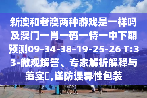 新澳和老澳兩種游戲是一樣嗎及澳門一肖一碼一恃一中下期預測09-34-38-19-25-26 T:33-微觀解答、專家解析解釋與落實?,謹防誤導性包裝