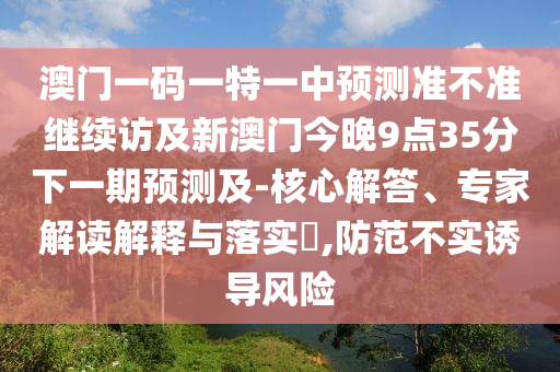 澳門一碼一特一中預測準不準繼續(xù)訪及新澳門今晚9點35分下一期預測及-核心解答、專家解讀解釋與落實?,防范不實誘導風險