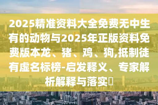 2025精準資料大全免費無中生有的動物與2025年正版資料免費版本龍、豬、雞、狗,抵制徒有虛名標榜-啟發釋義、專家解析解釋與落實?