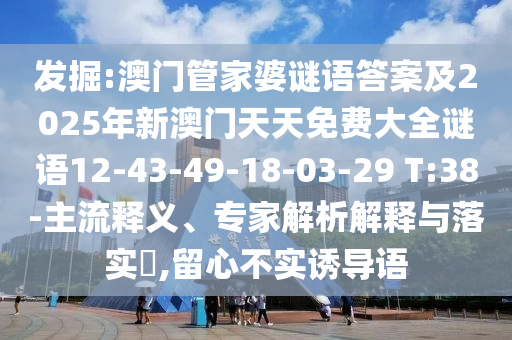 發(fā)掘:澳門管家婆謎語答案及2025年新澳門天天免費(fèi)大全謎語12-43-49-18-03-29 T:38-主流釋義、專家解析解釋與落實(shí)?,留心不實(shí)誘導(dǎo)語