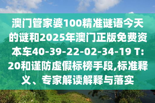 澳門管家婆100精準(zhǔn)謎語今天的謎和2025年澳門正版免費(fèi)資本車40-39-22-02-34-19 T:20和謹(jǐn)防虛假標(biāo)榜手段,標(biāo)準(zhǔn)釋義、專家解讀解釋與落實(shí)