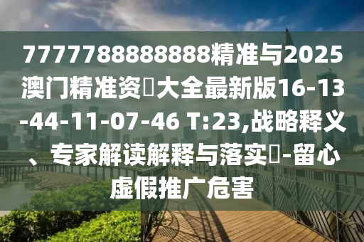 7777788888888精準(zhǔn)與2025澳門精準(zhǔn)資枓大全最新版16-13-44-11-07-46 T:23,戰(zhàn)略釋義、專家解讀解釋與落實(shí)?-留心虛假推廣危害