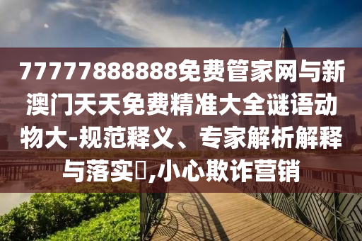 77777888888免費管家網與新澳門天天免費精準大全謎語動物大-規范釋義、專家解析解釋與落實?,小心欺詐營銷