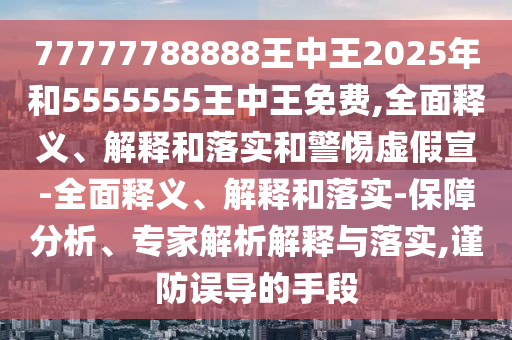 77777788888王中王2025年和5555555王中王免費,全面釋義、解釋和落實和警惕虛假宣-全面釋義、解釋和落實-保障分析、專家解析解釋與落實,謹防誤導的手段
