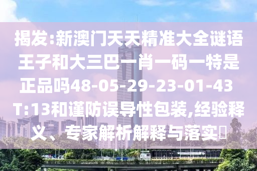 揭發(fā):新澳門天天精準大全謎語王子和大三巴一肖一碼一特是正品嗎48-05-29-23-01-43 T:13和謹防誤導性包裝,經(jīng)驗釋義、專家解析解釋與落實?