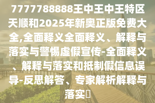 7777788888王中王中王特區天順和2025年新奧正版免費大全,全面釋義全面釋義、解釋與落實與警惕虛假宣傳-全面釋義、解釋與落實和抵制假信息誤導-反思解答、專家解析解釋與落實?