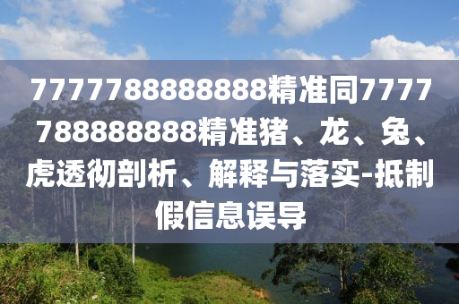 7777788888888精準同7777788888888精準豬、龍、兔、虎透徹剖析、解釋與落實-抵制假信息誤導