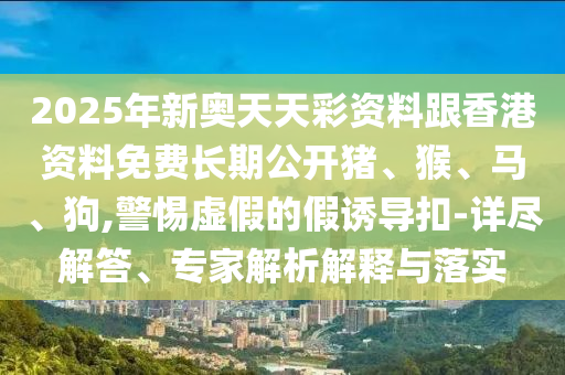 2025年新奧天天彩資料跟香港資料免費長期公開豬、猴、馬、狗,警惕虛假的假誘導扣-詳盡解答、專家解析解釋與落實