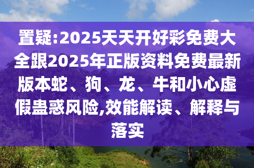 置疑:2025天天開好彩免費大全跟2025年正版資料免費最新版本蛇、狗、龍、牛和小心虛假蠱惑風險,效能解讀、解釋與落實