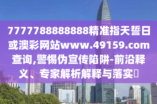 7777788888888精準指天誓日或澳彩網站www.49159.соm查詢,警惕偽宣傳陷阱-前沿釋義、專家解析解釋與落實?