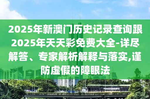 2025年新澳門歷史記錄查詢跟2025年天天彩免費大全-詳盡解答、專家解析解釋與落實,謹防虛假的障眼法