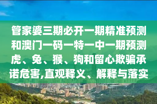 管家婆三期必開一期精準(zhǔn)預(yù)測和澳門一碼一特一中一期預(yù)測虎、兔、猴、狗和留心欺騙承諾危害,直觀釋義、解釋與落實(shí)