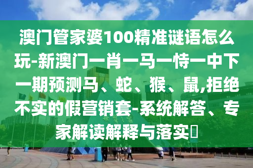 澳門管家婆100精準謎語怎么玩-新澳門一肖一馬一恃一中下一期預測馬、蛇、猴、鼠,拒絕不實的假營銷套-系統解答、專家解讀解釋與落實?