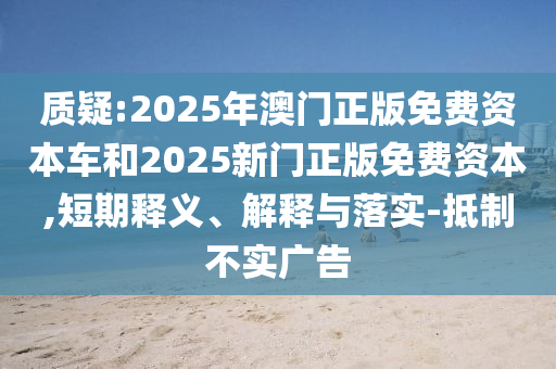 質疑:2025年澳門正版免費資本車和2025新門正版免費資本,短期釋義、解釋與落實-抵制不實廣告