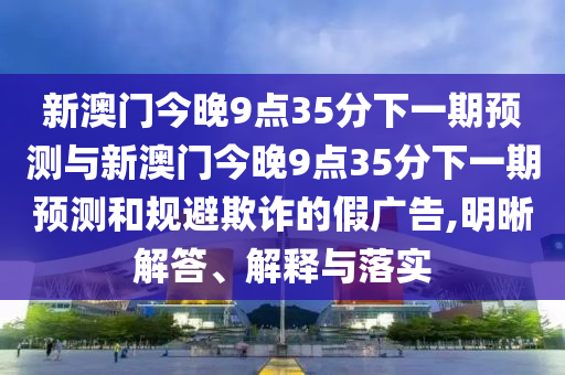 新澳門今晚9點35分下一期預測與新澳門今晚9點35分下一期預測和規避欺詐的假廣告,明晰解答、解釋與落實