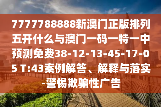 7777788888新澳門正版排列五開什么與澳門一碼一特一中預測免費38-12-13-45-17-05 T:43案例解答、解釋與落實-警惕欺騙性廣告