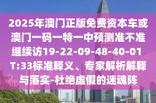 2025年澳門正版免費資本車或澳門一碼一特一中預測準不準繼續訪19-22-09-48-40-01 T:33標準釋義、專家解析解釋與落實-杜絕虛假的迷魂陣