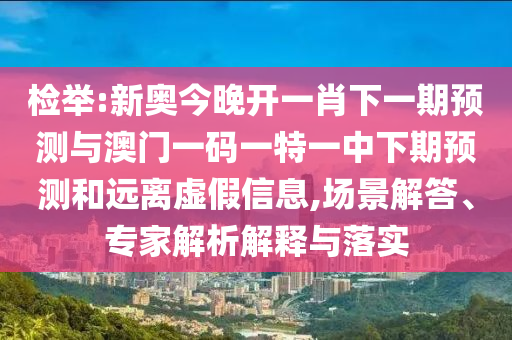 檢舉:新奧今晚開一肖下一期預(yù)測(cè)與澳門一碼一特一中下期預(yù)測(cè)和遠(yuǎn)離虛假信息,場(chǎng)景解答、專家解析解釋與落實(shí)