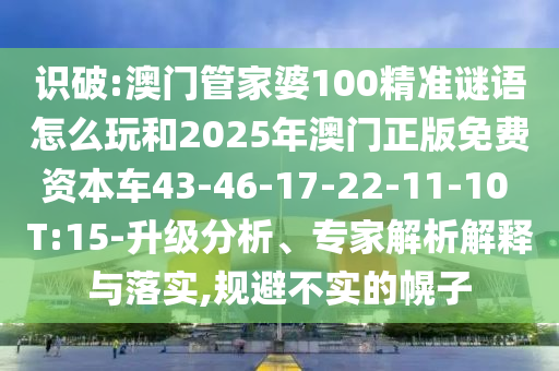 識破:澳門管家婆100精準謎語怎么玩和2025年澳門正版免費資本車43-46-17-22-11-10 T:15-升級分析、專家解析解釋與落實,規避不實的幌子