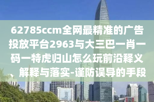 62785ccm全網最精準的廣告投放平臺2963與大三巴一肖一碼一特虎歸山怎么玩前沿釋義、解釋與落實-謹防誤導的手段