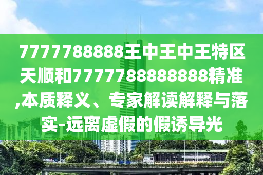 7777788888王中王中王特區(qū)天順和7777788888888精準(zhǔn),本質(zhì)釋義、專(zhuān)家解讀解釋與落實(shí)-遠(yuǎn)離虛假的假誘導(dǎo)光