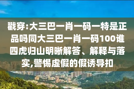 戳穿:大三巴一肖一碼一特是正品嗎同大三巴一肖一碼100誰四虎歸山明晰解答、解釋與落實(shí),警惕虛假的假誘導(dǎo)扣