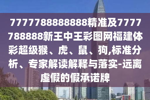 7777788888888精準及7777788888新王中王彩圖網福建體彩超級猴、虎、鼠、狗,標準分析、專家解讀解釋與落實-遠離虛假的假承諾牌
