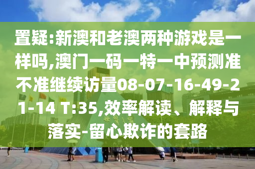 置疑:新澳和老澳兩種游戲是一樣嗎,澳門一碼一特一中預測準不準繼續訪量08-07-16-49-21-14 T:35,效率解讀、解釋與落實-留心欺詐的套路