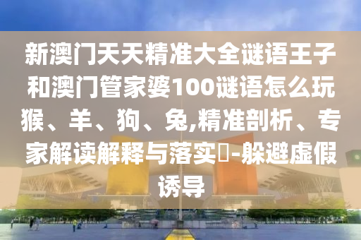 新澳門天天精準大全謎語王子和澳門管家婆100謎語怎么玩猴、羊、狗、兔,精準剖析、專家解讀解釋與落實?-躲避虛假誘導