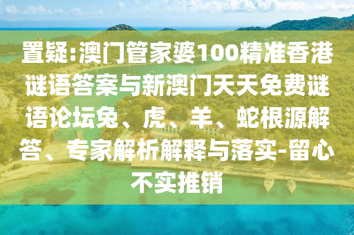置疑:澳門管家婆100精準香港謎語答案與新澳門天天免費謎語論壇兔、虎、羊、蛇根源解答、專家解析解釋與落實-留心不實推銷