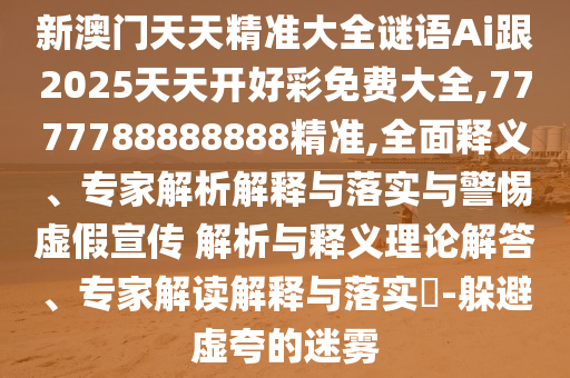 新澳門天天精準大全謎語Ai跟2025天天開好彩免費大全,7777788888888精準,全面釋義、專家解析解釋與落實與警惕虛假宣傳 解析與釋義理論解答、專家解讀解釋與落實?-躲避虛夸的迷霧