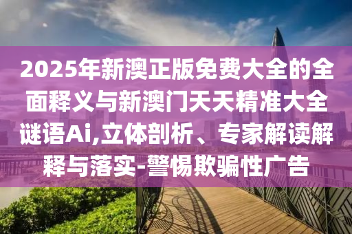 2025年新澳正版免費大全的全面釋義與新澳門天天精準大全謎語Ai,立體剖析、專家解讀解釋與落實-警惕欺騙性廣告