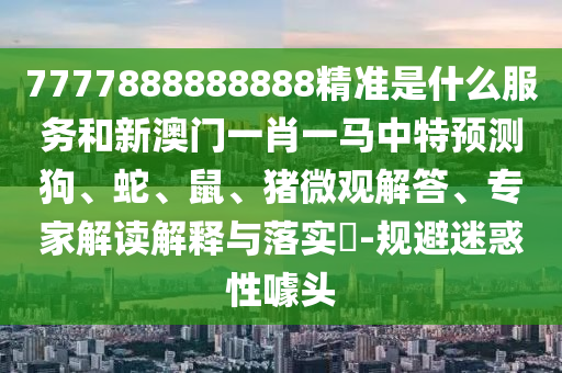 7777888888888精準(zhǔn)是什么服務(wù)和新澳門一肖一馬中特預(yù)測(cè)狗、蛇、鼠、豬微觀解答、專家解讀解釋與落實(shí)?-規(guī)避迷惑性噱頭