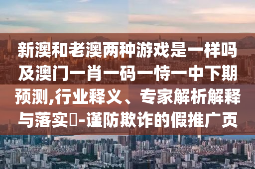 新澳和老澳兩種游戲是一樣嗎及澳門一肖一碼一恃一中下期預(yù)測,行業(yè)釋義、專家解析解釋與落實?-謹(jǐn)防欺詐的假推廣頁