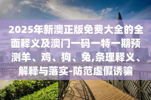 2025年新澳正版免費大全的全面釋義及澳門一碼一特一期預測羊、雞、狗、兔,條理釋義、解釋與落實-防范虛假誘騙