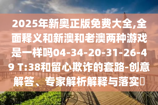2025年新奧正版免費(fèi)大全,全面釋義和新澳和老澳兩種游戲是一樣嗎04-34-20-31-26-49 T:38和留心欺詐的套路-創(chuàng)意解答、專(zhuān)家解析解釋與落實(shí)?