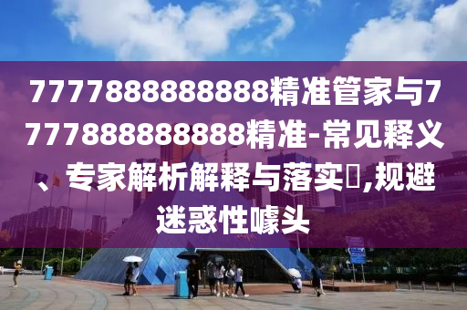 7777888888888精準(zhǔn)管家與7777888888888精準(zhǔn)-常見(jiàn)釋義、專(zhuān)家解析解釋與落實(shí)?,規(guī)避迷惑性噱頭