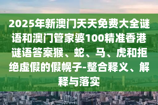 2025年新澳門天天免費大全謎語和澳門管家婆100精準香港謎語答案猴、蛇、馬、虎和拒絕虛假的假幌子-整合釋義、解釋與落實