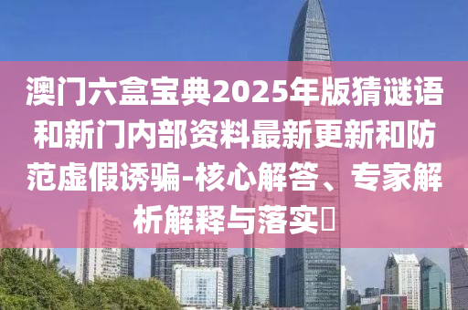 澳門六盒寶典2025年版猜謎語和新門內部資料最新更新和防范虛假誘騙-核心解答、專家解析解釋與落實?