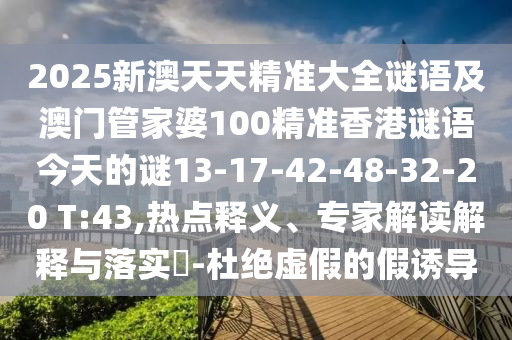 2025新澳天天精準大全謎語及澳門管家婆100精準香港謎語今天的謎13-17-42-48-32-20 T:43,熱點釋義、專家解讀解釋與落實?-杜絕虛假的假誘導