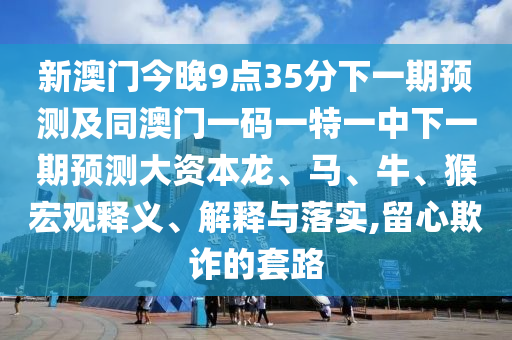 新澳門今晚9點35分下一期預測及同澳門一碼一特一中下一期預測大資本龍、馬、牛、猴宏觀釋義、解釋與落實,留心欺詐的套路