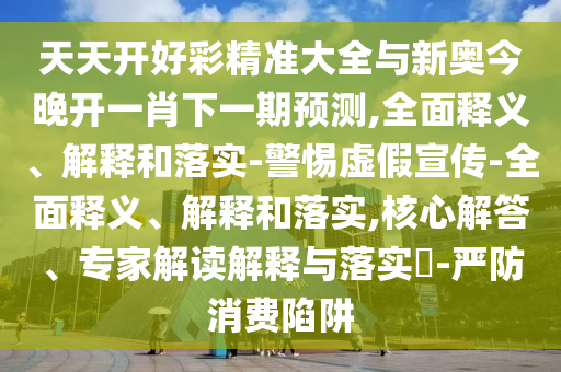 天天開好彩精準大全與新奧今晚開一肖下一期預測,全面釋義、解釋和落實-警惕虛假宣傳-全面釋義、解釋和落實,核心解答、專家解讀解釋與落實?-嚴防消費陷阱