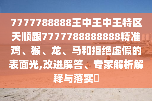 7777788888王中王中王特區(qū)天順跟7777788888888精準(zhǔn)雞、猴、龍、馬和拒絕虛假的表面光,改進(jìn)解答、專家解析解釋與落實(shí)?