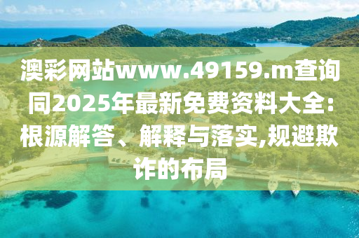 澳彩網站www.49159.m查詢同2025年最新免費資料大全:根源解答、解釋與落實,規避欺詐的布局