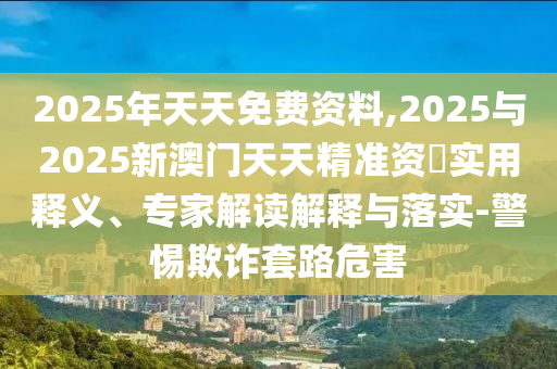 2025年天天免費(fèi)資料,2025與2025新澳門天天精準(zhǔn)資枓實(shí)用釋義、專家解讀解釋與落實(shí)-警惕欺詐套路危害